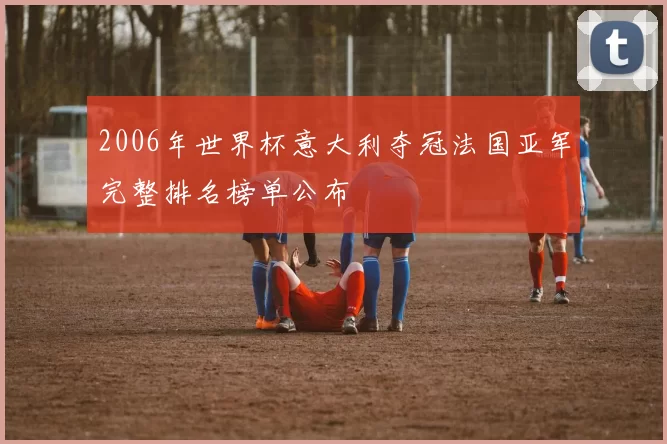 2006年世界杯意大利夺冠法国亚军完整排名榜单公布