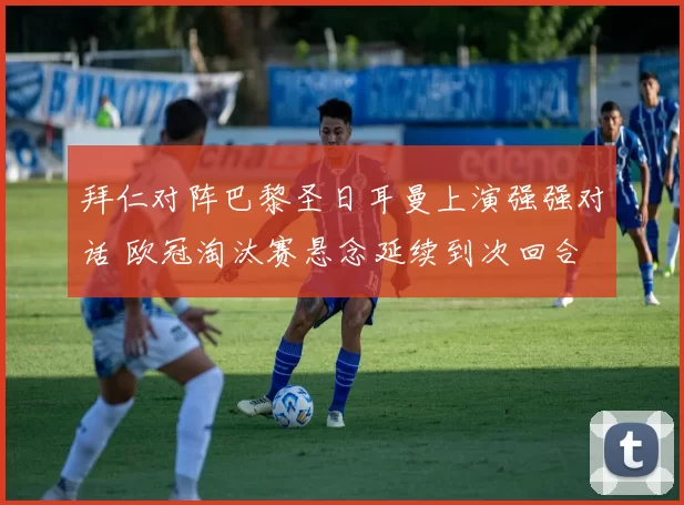 拜仁对阵巴黎圣日耳曼上演强强对话 欧冠淘汰赛悬念延续到次回合