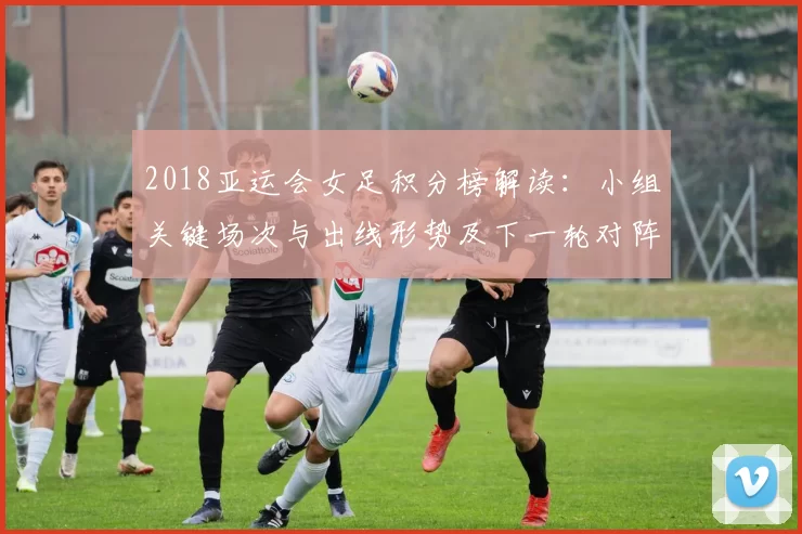 2018亚运会女足积分榜解读:小组关键场次与出线形势及下一轮对阵