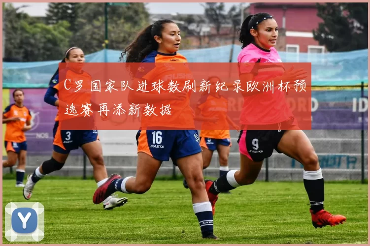 C罗国家队进球数刷新纪录欧洲杯预选赛再添新数据