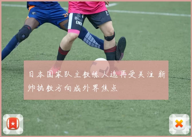 日本国家队主教练人选再受关注 新帅执教方向成外界焦点