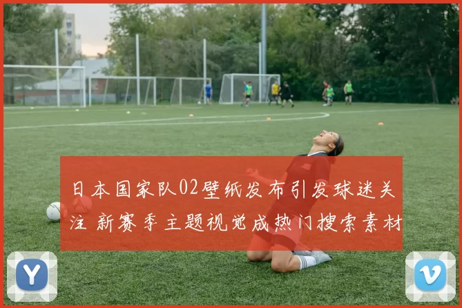 日本国家队02壁纸发布引发球迷关注 新赛季主题视觉成热门搜索素材