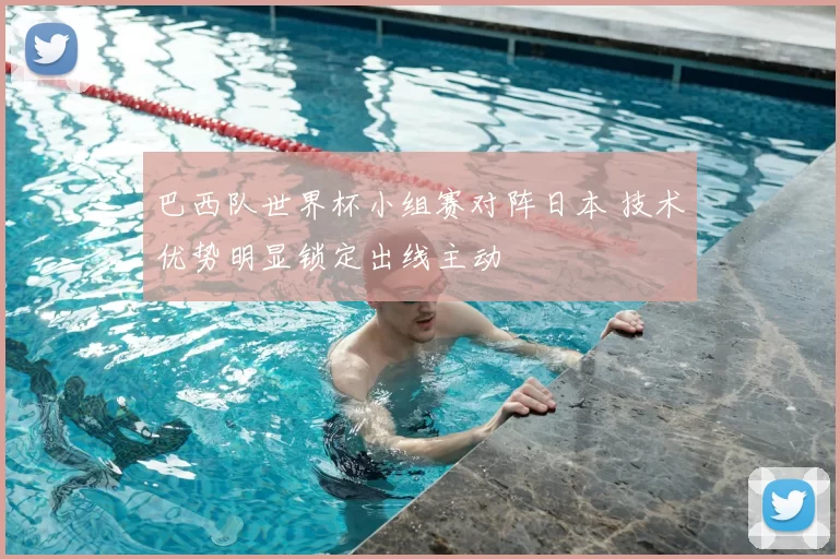 巴西队世界杯小组赛对阵日本 技术优势明显锁定出线主动