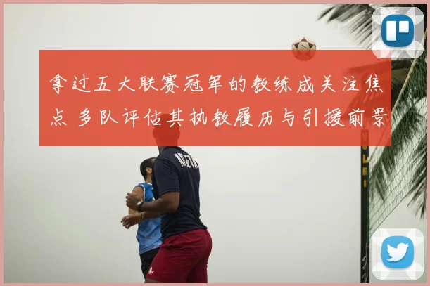 拿过五大联赛冠军的教练成关注焦点 多队评估其执教履历与引援前景