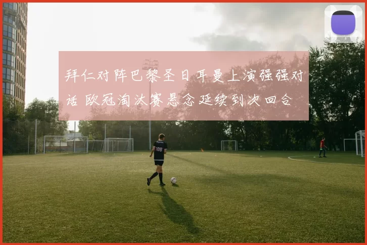 拜仁对阵巴黎圣日耳曼上演强强对话 欧冠淘汰赛悬念延续到次回合