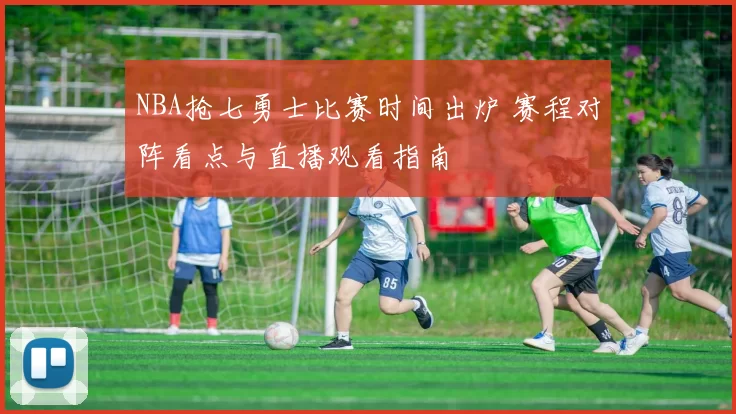 NBA抢七勇士比赛时间出炉 赛程对阵看点与直播观看指南