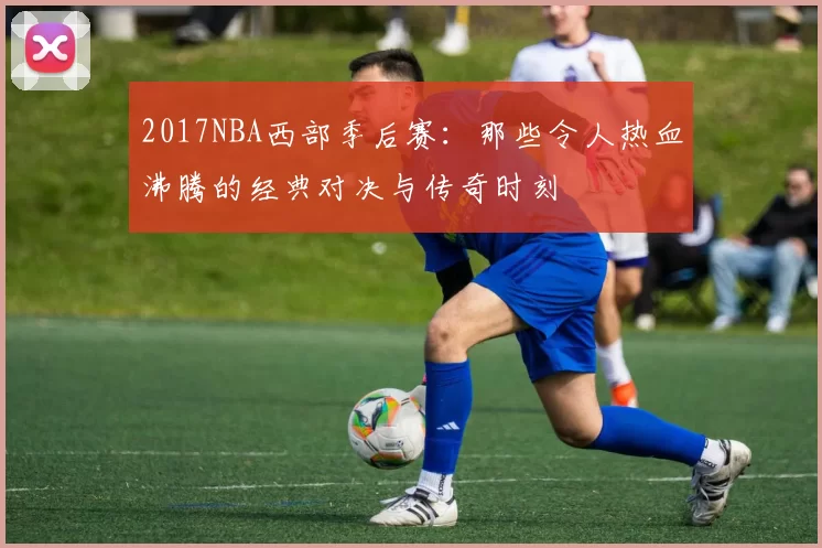 2017NBA西部季后赛:那些令人热血沸腾的经典对决与传奇时刻