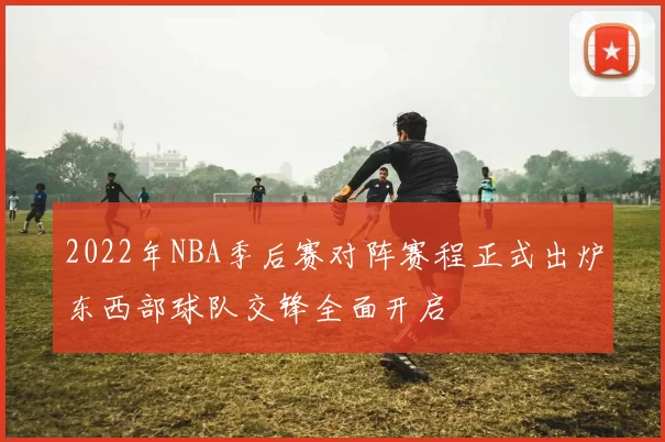 2022年NBA季后赛对阵赛程正式出炉东西部球队交锋全面开启