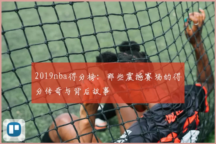 2019nba得分榜：那些震撼赛场的得分传奇与背后故事