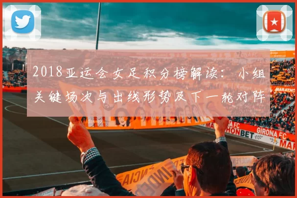 2018亚运会女足积分榜解读：小组关键场次与出线形势及下一轮对阵