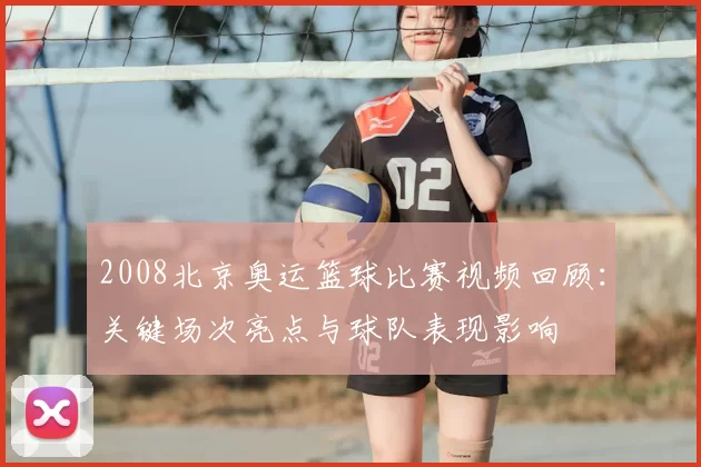 2008北京奥运篮球比赛视频回顾：关键场次亮点与球队表现影响