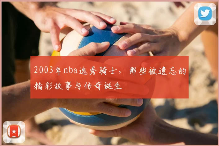 2003年nba选秀骑士,那些被遗忘的精彩故事与传奇诞生