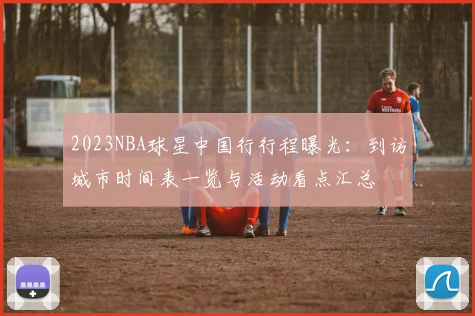 2023NBA球星中国行行程曝光:到访城市时间表一览与活动看点汇总