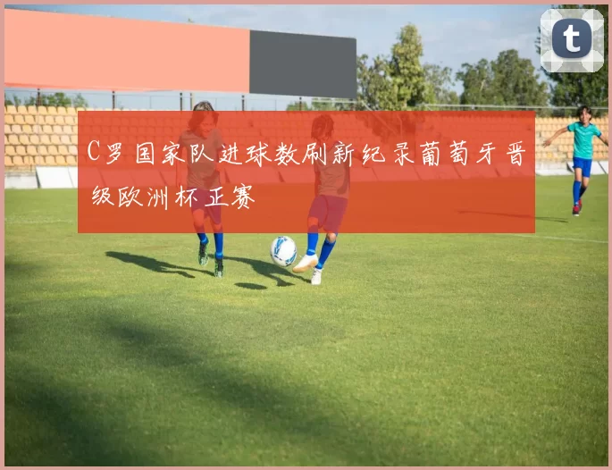 C罗国家队进球数刷新纪录葡萄牙晋级欧洲杯正赛