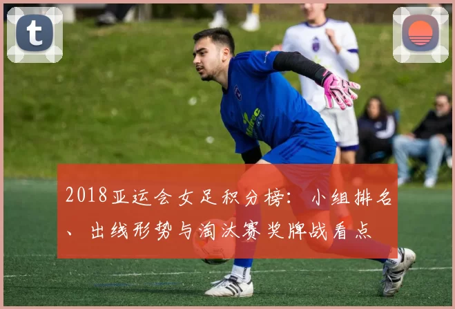 2018亚运会女足积分榜：小组排名、出线形势与淘汰赛奖牌战看点