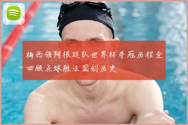 梅西领阿根廷队世界杯夺冠历程全回顾点球胜法国创历史
