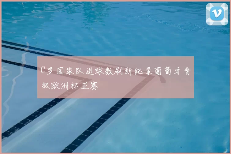 C罗国家队进球数刷新纪录葡萄牙晋级欧洲杯正赛