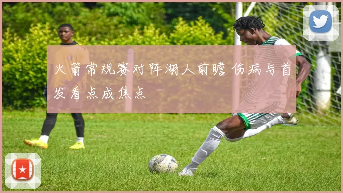 火箭常规赛对阵湖人前瞻 伤病与首发看点成焦点