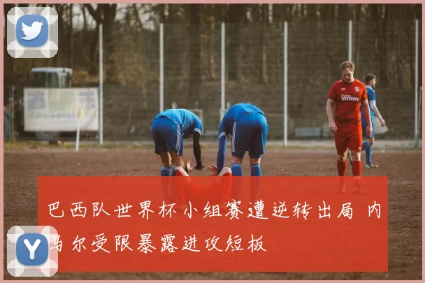 巴西队世界杯小组赛遭逆转出局 内马尔受限暴露进攻短板