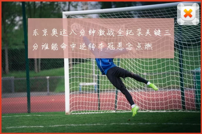 东京奥运八分钟激战全纪录关键三分谁能命中逆转夺冠悬念点燃
