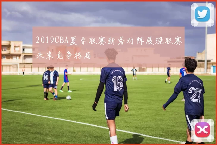 2019CBA夏季联赛新秀对阵展现联赛未来竞争格局