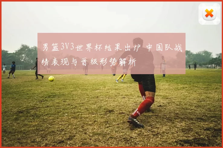 男篮3V3世界杯结果出炉 中国队战绩表现与晋级形势解析