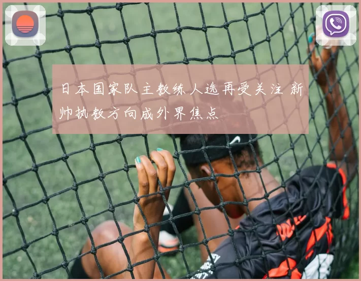 日本国家队主教练人选再受关注 新帅执教方向成外界焦点