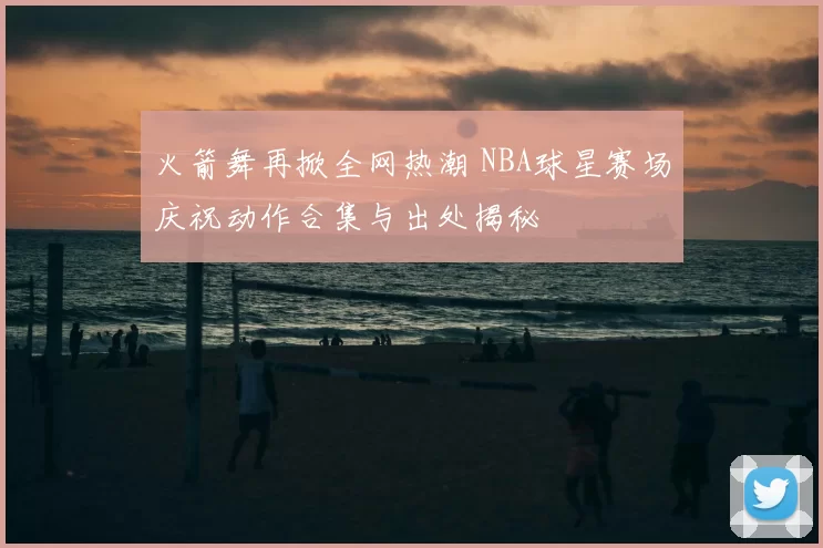 火箭舞再掀全网热潮 NBA球星赛场庆祝动作合集与出处揭秘