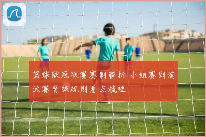 篮球欧冠联赛赛制解析 小组赛到淘汰赛晋级规则看点梳理