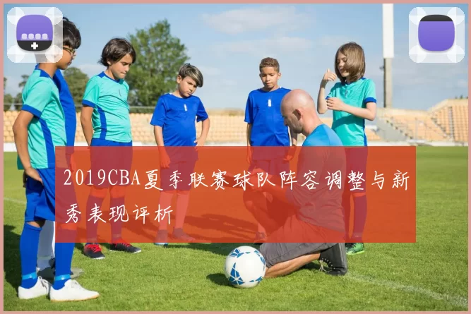 2019CBA夏季联赛球队阵容调整与新秀表现评析
