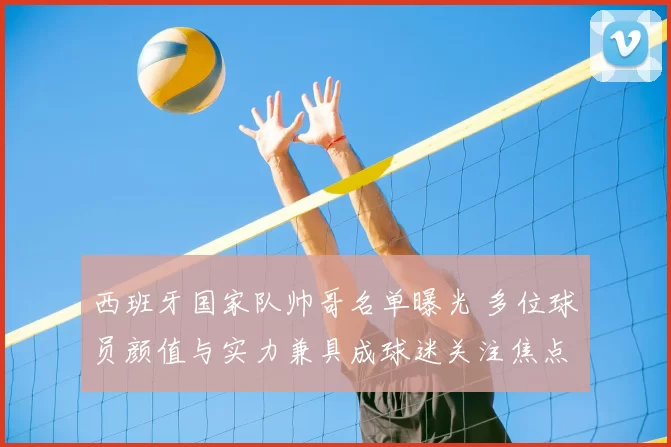 西班牙国家队帅哥名单曝光 多位球员颜值与实力兼具成球迷关注焦点