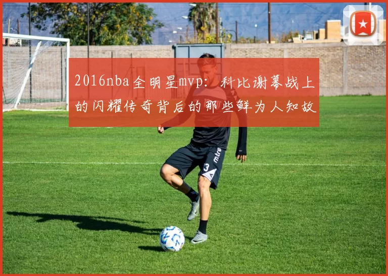 2016nba全明星mvp：科比谢幕战上的闪耀传奇背后的那些鲜为人知故事
