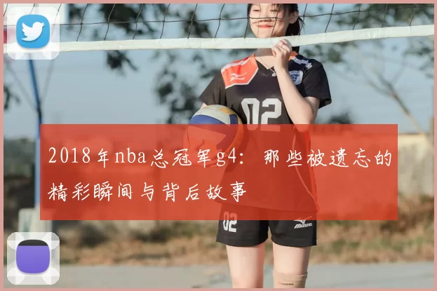 2018年nba总冠军g4：那些被遗忘的精彩瞬间与背后故事