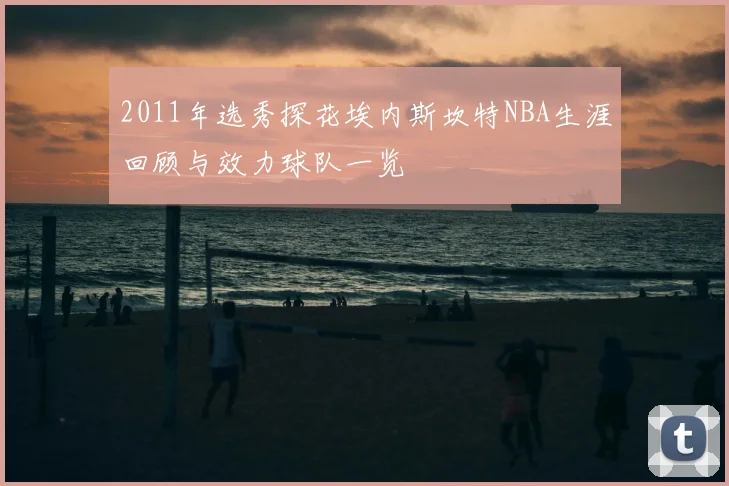 2011年选秀探花埃内斯坎特NBA生涯回顾与效力球队一览