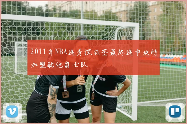 2011年NBA选秀探花签最终选中坎特加盟犹他爵士队